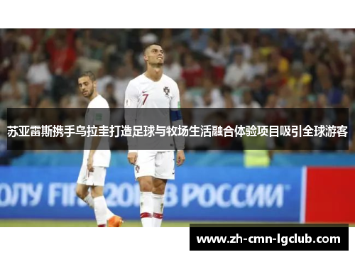 苏亚雷斯携手乌拉圭打造足球与牧场生活融合体验项目吸引全球游客 苏亚雷斯携手乌拉圭打造足球与牧场生活融合体验项目吸引全球游客