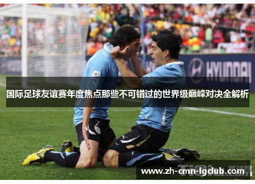 国际足球友谊赛年度焦点那些不可错过的世界级巅峰对决全解析