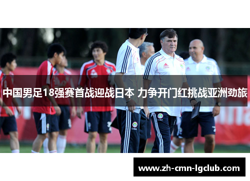 中国男足18强赛首战迎战日本 力争开门红挑战亚洲劲旅