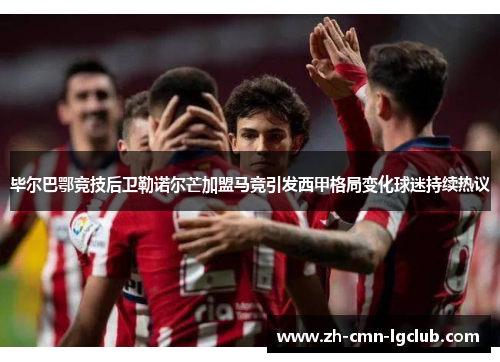 毕尔巴鄂竞技后卫勒诺尔芒加盟马竞引发西甲格局变化球迷持续热议