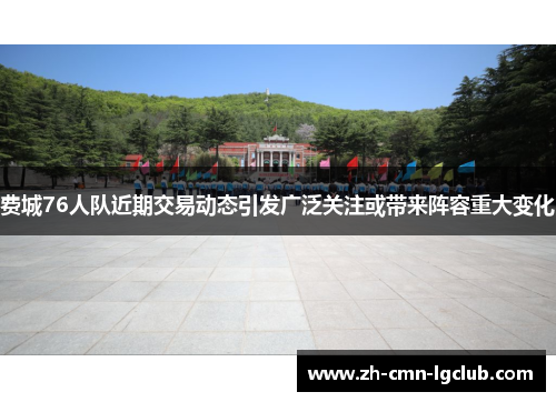 费城76人队近期交易动态引发广泛关注或带来阵容重大变化